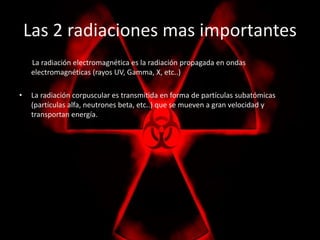 Las 2 radiaciones mas importantes 
La radiación electromagnética es la radiación propagada en ondas 
electromagnéticas (rayos UV, Gamma, X, etc..) 
• La radiación corpuscular es transmitida en forma de partículas subatómicas 
(partículas alfa, neutrones beta, etc..) que se mueven a gran velocidad y 
transportan energía. 
 