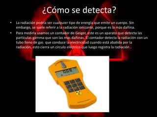 ¿Cómo se detecta? 
• La radiación podría ser cualquier tipo de energía que emite un cuerpo. Sin 
embargo, se suele referir a la radiación ionizante, porque es la más dañina. 
• Para medirla usamos un contador de Geiger, este es un aparato que detecta las 
partículas gamma que son las mas dañinas. El contador detecta la radiación con un 
tubo lleno de gas que conduce la electricidad cuando está abatida por la 
radiación, esto cierra un circulo eléctrico que luego registra la radiación . 
 