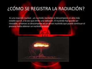¿CÓMO SE REGISTRA LA RADIACIÓN? 
Es una reacción nuclear , un nucleido inestable se descompone en otro más 
estable que el, a la vez que emite una radiacíon. El nucleido hijo puede ser 
inestable, entonces se descompone en un tercer nucleido que puede continuar el 
proceso hasta obtener un nucleido estable. 
 