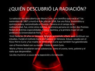 ¿QUIÉN DESCUBRIÓ LA RADIACIÓN? 
La radiación fue descubierta por Marie Curie, una científica que nació el 7 de 
noviembre de 1867 y murió el 4 de julio de 1934, fue una física, matemática y 
química polaca, nacionalizada en Francia. Pionera en el campo de la 
radioactividad, fue, entre otros méritos, la primera persona en recibir dos Premios 
Nobel en distintas especialidades, Física y Química, y la primera mujer en ser 
profesora la Universidad de París. 
Vivió hasta los 24 años en Varsovia, después se traslado a París para continuar sus 
estudios. Fundó el instituto Curie en Francia y en Varsovia. Estuvo casada con el 
físico Pierre Curie y fue madre de Irène Joliot-Curie que también fue galardonada 
con el Premio Nobel con su marido Frédéric Joliot-Curie. 
Marie y Pierre estudiaron varias substancias como el uranio, torio, polonio y el 
radio que desprendían. 
Los dos murieron a causa de la exposición a la radiación 
 