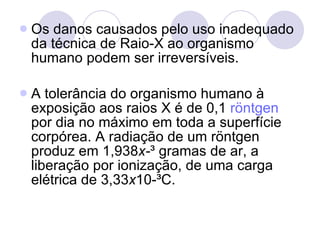 Os danos causados pelo uso inadequado da técnica de Raio-X ao organismo humano podem ser irreversíveis. A tolerância do organismo humano à exposição aos raios X é de 0,1  röntgen  por dia no máximo em toda a superfície corpórea. A radiação de um röntgen produz em 1,938 x- ³ gramas de ar, a liberação por ionização, de uma carga elétrica de 3,33 x 10-³C. 