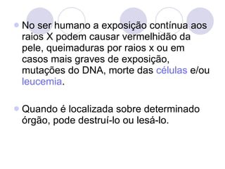 No ser humano a exposição contínua aos raios X podem causar vermelhidão da pele, queimaduras por raios x ou em casos mais graves de exposição, mutações do DNA, morte das  células  e/ou  leucemia . Quando é localizada sobre determinado órgão, pode destruí-lo ou lesá-lo. 