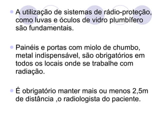 A utilização de sistemas de rádio-proteção, como luvas e óculos de vidro plumbífero são fundamentais. Painéis e portas com miolo de chumbo, metal indispensável, são obrigatórios em todos os locais onde se trabalhe com radiação. É obrigatório manter mais ou menos 2,5m de distância ,o radiologista do paciente. 