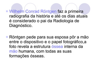 Wilhelm   Conrad   Röntgen  faz a primeira radiografia da história e até os dias atuais é considerado o pai da Radiologia de Diagnóstico. Röntgen pede para sua esposa pôr a mão entre o dispositivo e o papel fotográfico,a foto revela a estrutura  óssea  interna da  mão  humana, com todas as suas formações ósseas. 