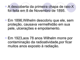 A descoberta da primeira chapa de raio-X foi feita em 8 de Novembro de 1895. Em 1896,Wilhelm descobriu que ele, sem proteção, causava vermelhidão em sua pele, ulcerações e empolamento. Em 1923,aos 78 anos Wilhelm morre por contaminação da radioatividade,por ficar muitos anos exposto à radiação. 