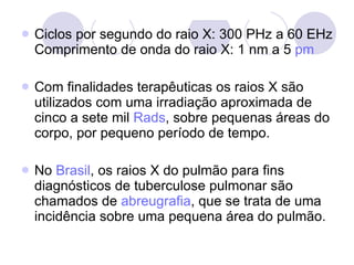 Ciclos por segundo do raio X: 300 PHz a 60 EHz Comprimento de onda do raio X: 1 nm a 5  pm Com finalidades terapêuticas os raios X são utilizados com uma irradiação aproximada de cinco a sete mil  Rads , sobre pequenas áreas do corpo, por pequeno período de tempo. No  Brasil , os raios X do pulmão para fins diagnósticos de tuberculose pulmonar são chamados de  abreugrafia , que se trata de uma incidência sobre uma pequena área do pulmão. 