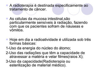 A radioterapia é destinada especificamente ao tratamento de câncer. As células da mucosa intestinal,são particularmente sensíveis à radiação, fazendo com que os pacientes sofram de náuseas e vômitos. Hoje em dia a radioatividade é utilizada sob três formas básicas:  1-Uso da energia do núcleo do átomo;  2-Uso das radiações que têm a capacidade de atravessar a matéria e velar filmes(raios X); 3-Uso da capacidade(Radioterapia ou esterilização de material médico). 