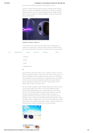 13/11/2016 A radiação UV e seus efeitos nos olhos | Dr. Marcelo Vilar
http://marcelovilar.com.br/a­radiacao­uv­e­seus­efeitos­nos­olhos/ 3/4
UV precisam ter lentes fabricadas em material que ﬁltre totalmente os raios UV.
Cuidado com a pirataria   A Associação Brasileira de Produtos e Equipamentos Ópticos (Abiótica)
alerta para o perigo dos óculos falsiﬁcados. A entidade estima que a pirataria e o contrabando
respondam por 50% dos cerca de R$ 1,2 bilhão movimentados pelo setor em 2006. Com pouco
dinheiro no bolso o consumidor se vê seduzido por falsiﬁcações de grifes que chegam ao Brasil
com preço até 90% menores,.
Complicações relacionadas à radiação U.V.
Os raios UV podem causar sérios danos aos olhos. Estudos clínicos tem demonstrado uma
correlação entre a exposição solar e certos tipos de doenças oculares.Tais descobertas indicam
que o dano ocular pode decorrer não somente de uma exposição crônica ao sol, mas também dos
efeitos acumulados de uma exposição “normal” aos raios UV sem a proteção adequada. As
complicações podem ser:
– Fotoceratite
– Pterígeo
– Catarata
– Degeneração macular
UV
Para quem trabalha a maior parte do tempo ao ar livre, a exposição, em excesso, aos raios UV
pode levar ao surgimento do pterígio – tecido que cresce sobre a córnea e obstrui a visão – e da
ceratite, uma inﬂamação da córnea. Um chapéu de abas largas é útil, mas não é suﬁciente para
evitar a exposição de risco.   O uso do chapéu precisa ser complementado com o uso do óculos de
sol. Sentar na sombra ou debaixo de um guarda-chuva também não é proteção suﬁciente. Os
danos da radiação podem ser reﬂetidos para a pele, olhos e superfícies vizinhas. O ideal é
combinar sombra com protetor solar e óculos escuros.
Custo não é indicador de qualidade. Os óculos falsiﬁcados chegam bem mais baratos ao mercado
por não possuírem tecnologia capaz de ﬁltrar os raios UV. Óculos vendidos como simples
acessórios de moda podem proporcionar pouca ou nenhuma proteção UV, mesmo sendo um
pouco mais caros. Estes produtos também não contam com lentes apropriadas. A maioria vêm
com lentes com polarização insuﬁcientes, que minimizam o brilho, mas não contam com
propriedades anti-UV.   Na hora de escolher os óculos de sol, quatro características são muito
importantes: um rótulo ou etiqueta que indique 100% de proteção UV; lentes grandes o suﬁciente
para proteger os olhos e as pálpebras; uma cor neutra, como os de lente âmbar cinza ou marrom,
que não alteram as cores verdadeiras (especialmente o vermelho e o verde dos semáforos) e um
modelo que envolva as têmporas, para proteger contra a luz que vem dos lados.
 
Blog Atendimento Virtual Consultas Mapa do Site Depoimentos Contato
 