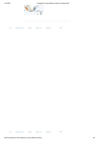 13/11/2016 A radiação UV e seus efeitos nos olhos | Dr. Marcelo Vilar
http://marcelovilar.com.br/a­radiacao­uv­e­seus­efeitos­nos­olhos/ 4/4
Blog Atendimento Virtual Consultas Mapa do Site Depoimentos Contato
Blog Atendimento Virtual Consultas Mapa do Site Depoimentos Contato
 