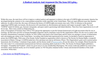 A Radical Analysis And Argument On The Issue Of Lgbtq...
Within this essay, the main focus will be to improve a radical analysis and argument in relation to the topic of LGBTQ rights movements. Injustice has
developed during the centuries to be a main problem around the world, especially in the United States. There are many different issues that injustice
addresses. In order to form this, this essay will discuss the history of LGBTQ rights movements since early 1920s. In reference to the position
supporting LGBTQ rights movements, the discussion will concentrate on; discrimination and injustice and respect on people's rights. The word
"LGBTQ" stands for lesbian, gay, bisexual, transgender, and queer (and/or questioning) individuals/identities. There have been organizations try to call
for an end... Show more content on Helpwriting.net ...
Army of Occupation of Germany from 1920 to 1923 and got the opportunity to join the German homosexual civil right movement when he was in
Germany. He had some activities in German homophile magazines and he sometimes wrote for this organization (Thies). He also was in contact with
Scientific–Humanitarian Community in Berlin. In 1924, Gerber came back to the United States and his return was amongst a scenery of urbanization
and a developing gay culture in the United States. According what Gerber had experienced in his country, he decided to found an organization to
protect the LGBTQ rights. With some of his friends, Gerber founded an organization which is known as The Society for Human Rights, a nonprofit
association in Illinois. Chicago 's LGBTQ media have firm and deep roots and an old history (Thies). This Organization's goals were to protest police
harassment, the US military 's treatment of gay people, and the disease model of homosexuality all over the nation. For example, Illinois became the
first state in the U.S. to decriminalize homosexual acts between consenting adults in private in 1962. The Society for Human Rights published a
newspaper, "Friendship and Freedom", which was given away to its tiny membership (Harrington). The society could only publish two issues of its
newsletter, which financed mostly out of its founder's pocket; in 1925 the police attacked Gerber 's house and arrested all members of this small
association. While there
... Get more on HelpWriting.net ...
 