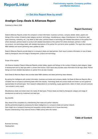Find Industry reports, Company profiles
ReportLinker                                                                         and Market Statistics



                                         >> Get this Report Now by email!

Aradigm Corp.-Deals & Alliances Report
Published on March 2009

                                                                                                              Report Summary

Deals & Alliances Reports contain the company's contact information, business summary, company details, tables, graphs and
listings of the number of deals by deal category (product, technology, miscellaneous), stage of development, list of partners, deal
types (licensing, marketing, etc.), top deals by deal value, partners based on technology with detailed descriptions of the partner firm
where disclosed, partners based on product with detailed descriptions of the partner firm where disclosed, partners in other
non-product, non-technology deals, with detailed descriptions of the partner firm and terms when available. The report also includes
M&A statistics and recent partnering news updates by date.


Deals & Alliances Reports provide detail on a company's deals and deal partners. Each report contains information on size of deals,
deals by therapeutic area and stage of development, product and technology.



Scope of the reports


Life Science Analytics' Deals & Alliances Reports contain tables, graphs and listings on the number of deals by deal category, stage
of development and by deal type within a chosen time horizon. Each report also provides value information for all major deals. Partner
listings and more detailed descriptions on partner firms are also included.


Each Deals & Alliances Report also provides latest M&A statistics and latest partnering news releases.


By pairing this intelligence with contact information, business summaries and company details, the Deals & Alliances Reports offer a
complete view of company's partnering deals within the industry. Technology deals and product deals are broken out and graphical
representation for all deal types ' from research collaborations to co-marketing, supply agreements, letters of intent, and joint ventures
' are included in every report.


Miscellaneous deals are broken down into nearly 30 deal types. Product deals are listed by therapeutic category and stage of
development as well as by investment and deal type.


Key benefits


Stay ahead of the competition by understanding their deals and partner networks.
Identify partnership targets by assessing the latest intelligence on a company's deals and partner network.
Gain insight into a company's licensing and acquisition activity relative to its in house discovery.
Expand understanding of key external drivers of M&A activity within the market.




                                                                                                              Table of Content

Business Summary
Headquarters



Aradigm Corp.-Deals & Alliances Report                                                                                           Page 1/4
 