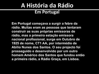 A História da RádioTal comoEm PortugalEm Portugal começava a surgir a febre da rádio. Muitas eram as pessoas que tentaram construir as suas próprias emissoras de rádio, mas a primeira estação emissora nacional profissional, surge em Outubro de 1925 de nome, CT1 AA, por intermédio de Abílio Nunes dos Santos. O seu projecto foi prosseguido e desenvolvido por um outro homem Américo dos Santos que fundou então a primeira rádio, a Rádio Graça, em Lisboa. 