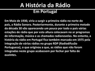 A História da RádioEm PortugalEm Maio de 1930, viria a surgir a primeira rádio no norte do país, a Rádio Sonora. Posteriormente, durante a primeira metade da década 30 vão aparecendo um pouco por todo o país várias estações de rádio que por esta altura colocavam no ar programas de informação, música e as chamadas radionovelas. No entanto, a história da rádio em Portugal fica também marcada em 1975 pela integração de várias rádios no grupo RDP (Radiodifusão Portuguesa), o que originou a que, as rádios que não foram integradas neste grupo acabassem por fechar por falta de ouvintes. 
