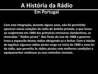 A História da RádioEm PortugalCom esta integração, durante alguns anos, não foi permitido aparecer novas estações de rádio de âmbito privado, o que levou ao surgimento em 1984 das primeiras emissoras clandestinas, as chamadas " Rádios pirata". Nos finais do ano de 1988 o governo trava a expansão destas rádios obrigando-as a fechar. Com o intuito de legalizar algumas rádios pirata surge no início de 1989 a nova lei da rádio, que permitiu às rádios piratas com melhores condições e equipamentos continuar as suas emissões normais.
