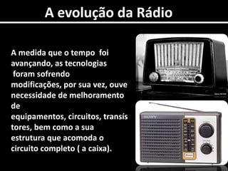A evolução da RádioA medida que o tempo  foi  avançando, as tecnologias foram sofrendo  modificações, por sua vez, ouve necessidade de melhoramento de equipamentos, circuitos, transístores, bem como a sua estrutura que acomoda o circuito completo ( a caixa).