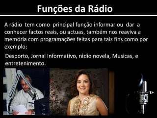 0Funções da RádioA rádio  tem como  principal função informar ou  dar  a conhecer factos reais, ou actuas, também nos reaviva a memória com programações feitas para tais fins como por exemplo:Desporto, Jornal Informativo, rádio novela, Musicas, e entretenimento.