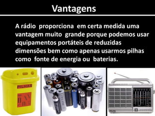 0VantagensA rádio  proporciona  em certa medida uma vantagem muito  grande porque podemos usar equipamentos portáteis de reduzidas dimensões bem como apenas usarmos pilhas como  fonte de energia ou  baterias.