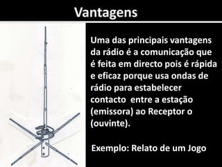 0VantagensUma das principais vantagens da rádio é a comunicação que é feita em directo pois é rápida e eficaz porque usa ondas de rádio para estabelecer  contacto  entre a estação (emissora) ao Receptor o (ouvinte).  Exemplo: Relato de um Jogo