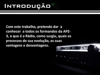 Com este trabalho, pretendo dar  a conhecer  a todos os formandos da APZ-3, o que é a Rádio, como surgiu, quais os processos de sua evolução, as suas vantagens e desvantagens.