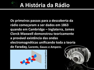 A História da RádioOs primeiros passos para a descoberta da rádio começaram a ser dados em 1863 quando em Cambridge – Inglaterra, James Clerck Maxwell demonstrou teoricamente a provável existência das ondas electromagnéticas unificando toda a teoria de Faraday, Lorentz, Gauss e Ampere.ondas electromagnéticas 