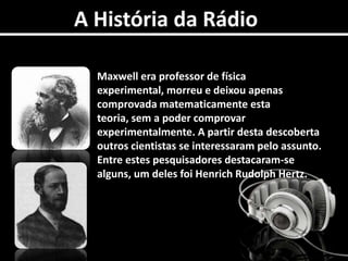 A História da RádioMaxwell era professor de física experimental, morreu e deixou apenas comprovada matematicamente esta teoria, sem a poder comprovar experimentalmente. A partir desta descoberta outros cientistas se interessaram pelo assunto. Entre estes pesquisadores destacaram-se alguns, um deles foi Henrich Rudolph Hertz. 
