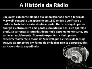 A História da Rádioum jovem estudante alemão que impressionado com a teoria de Maxwell, construiu um aparelho em 1887 onde se verificava a deslocação de faíscas através do ar, assim Hertz conseguiu passar energia eléctrica entre dois pontos sem utilizar fios. Este aparelho produzia correntes alternadas de período extremamente curto, que variavam rapidamente. Com esta experiência Hertz provou experimentalmente a teoria de Maxwell que a electricidade viaja através da atmosfera em forma de onda mas não se apercebeu das vantagens desta experiência. 