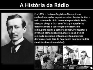A História da RádioEm 1895, o italiano Guglielmo Marconi teve conhecimento das espantosas descobertas de Hertz e do sistema de rádio inventado por Nikola Tesla. Marconi chega a falar com Tesla para pedir-lhe detalhes sobre a construção do sistema de rádio, para assim, o tornar a construir e registar a invenção como sendo sua, mas Tesla já o tinha registado antes (no entanto, existem algumas dúvidas até aos dias de hoje sobre qual destes dois cientistas inventou o rádio ). 