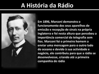 A História da RádioEm 1896, Marconi demonstra o funcionamento dos seus aparelhos de emissão e recepção de sinais na própria Inglaterra e foi nesta altura que percebeu a importância comercial da telegrafia sem fios. Marconi foi o primeiro homem a enviar uma mensagem para o outro lado do oceano e devido à sua actividade e negócio, ele contribuiu para que a rádio se desenvolvesse, criando até a primeira companhia de rádio