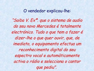 O vendedor explicou-lhe:  “ Saiba V. Exª. que o sistema de audio do seu novo Mercedes é totalmente electrónico. Tudo o que tem a fazer é dizer-lhe o que quer ouvir, que, de imediato, o equipamento efectua um reconhecimento digital do seu espectro vocal e automàticamente activa o rádio e selecciona o cantor que pediu".   