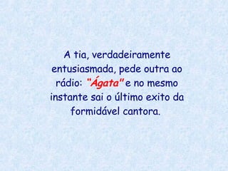 A tia, verdadeiramente entusiasmada, pede outra ao rádio:  “Ágata"  e no mesmo instante sai o último exito da formidável cantora.  