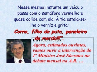 Nesse mesmo instante um veículo passa com o semáforo vermelho e quase colide com ela. À tia estala-se-lhe o verniz e grita:  Corno, filho da puta, paneleiro de merda!!!".  E a rádio anuncia:  Agora, estimados ouvintes, vamos ouvir a intervenção do 1º Ministro José Sócrates no debate mensal na A.R.  … 