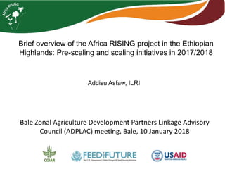 Brief overview of the Africa RISING project in the Ethiopian
Highlands: Pre-scaling and scaling initiatives in 2017/2018
Addisu Asfaw, ILRI
Bale Zonal Agriculture Development Partners Linkage Advisory
Council (ADPLAC) meeting, Bale, 10 January 2018
 