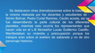 Se destacaron otras dramatizaciones sobre la batalla de
la victoria realizada por los docentes y estudiantes de :
Simón Bolívar, Pedro Curiel Ramirez, Cecilio acosta, así se
fue desarrollando la parte cultural de los diferentes
planteles, mientras esto ocurría los representantes que
hacen vida en el L.B Monseñor Lucas Guillermo Castillo.
Manifestaban su molestia y preocupación porque los
trabajos eran sobre el arañero de sabaneta y no de otro
personaje histórico.
 