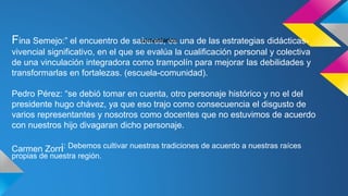 Fina Semejo:” el encuentro de saberes, es una de las estrategias didácticas-
vivencial significativo, en el que se evalúa la cualificación personal y colectiva
de una vinculación integradora como trampolín para mejorar las debilidades y
transformarlas en fortalezas. (escuela-comunidad).
Pedro Pérez: “se debió tomar en cuenta, otro personaje histórico y no el del
presidente hugo chávez, ya que eso trajo como consecuencia el disgusto de
varios representantes y nosotros como docentes que no estuvimos de acuerdo
con nuestros hijo divagaran dicho personaje.
Carmen Zorri: Debemos cultivar nuestras tradiciones de acuerdo a nuestras raíces
propias de nuestra región.
comentarios
 