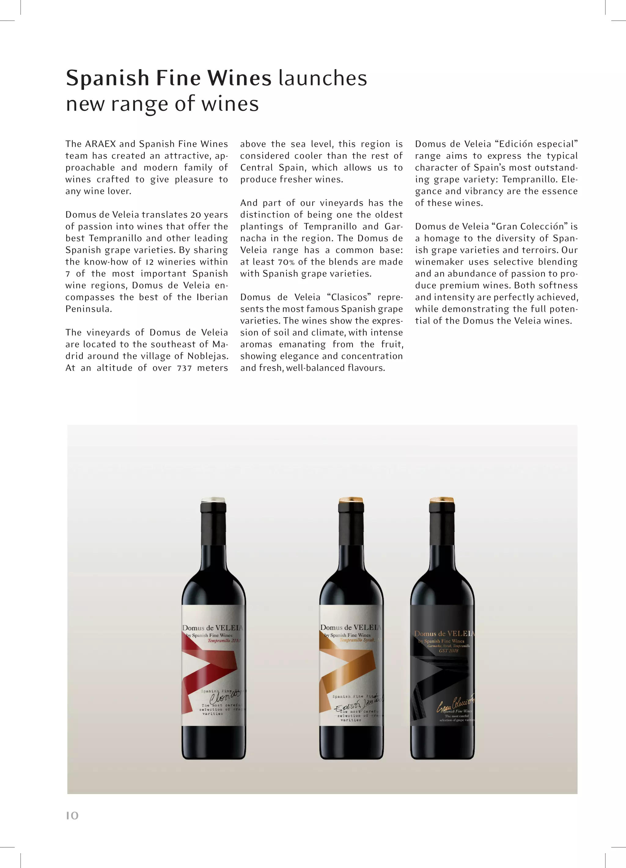 Spanish Fine Wines launches
new range of wines
The ARAEX and Spanish Fine Wines       above the sea level, this region is      Domus de Veleia “Edición especial”
team has created an attractive, ap-    considered cooler than the rest of       range aims to express the typical
proachable and modern family of        Central Spain, which allows us to        character of Spain’s most outstand-
wines crafted to give pleasure to      produce fresher wines.                   ing grape variety: Tempranillo. Ele-
any wine lover.                                                                 gance and vibrancy are the essence
                                       And part of our vineyards has the        of these wines.
Domus de Veleia translates 20 years    distinction of being one the oldest
of passion into wines that offer the   plantings of Tempranillo and Gar-        Domus de Veleia “Gran Colección” is
best Tempranillo and other leading     nacha in the region. The Domus de        a homage to the diversity of Span-
Spanish grape varieties. By sharing    Veleia range has a common base:          ish grape varieties and terroirs. Our
the know-how of 12 wineries within     at least 70% of the blends are made      winemaker uses selective blending
7 of the most important Spanish        with Spanish grape varieties.            and an abundance of passion to pro-
wine regions, Domus de Veleia en-                                               duce premium wines. Both softness
compasses the best of the Iberian      Domus de Veleia “Clasicos” repre-        and intensity are perfectly achieved,
Peninsula.                             sents the most famous Spanish grape      while demonstrating the full poten-
                                       varieties. The wines show the expres-    tial of the Domus the Veleia wines.
The vineyards of Domus de Veleia       sion of soil and climate, with intense
are located to the southeast of Ma-    aromas emanating from the fruit,
drid around the village of Noblejas.   showing elegance and concentration
At an altitude of over 737 meters      and fresh, well-balanced flavours.




10
 