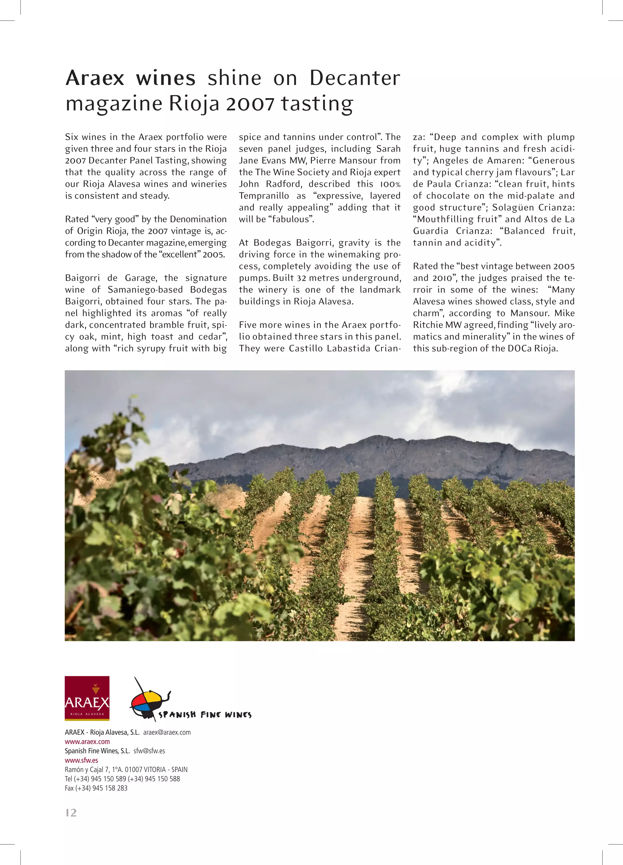 Araex wines shine on Decanter
magazine Rioja 2007 tasting
Six wines in the Araex portfolio were         spice and tannins under control”. The    za: “Deep and complex with plump
given three and four stars in the Rioja       seven panel judges, including Sarah      fruit, huge tannins and fresh acidi-
2007 Decanter Panel Tasting, showing          Jane Evans MW, Pierre Mansour from       ty”; Angeles de Amaren: “Generous
that the quality across the range of          the The Wine Society and Rioja expert    and typical cherry jam flavours”; Lar
our Rioja Alavesa wines and wineries          John Radford, described this 100%        de Paula Crianza: “clean fruit, hints
is consistent and steady.                     Tempranillo as “expressive, layered      of chocolate on the mid-palate and
                                              and really appealing” adding that it     good structure”; Solagüen Crianza:
Rated “very good” by the Denomination         will be “fabulous”.                      “Mouthfilling fruit” and Altos de La
of Origin Rioja, the 2007 vintage is, ac-                                              Guardia Crianza: “Balanced fruit,
cording to Decanter magazine, emerging        At Bodegas Baigorri, gravity is the      tannin and acidity”.
from the shadow of the “excellent” 2005.      driving force in the winemaking pro-
                                              cess, completely avoiding the use of      Rated the “best vintage between 2005
Baigorri de Garage, the signature             pumps. Built 32 metres underground,       and 2010”, the judges praised the te-
wine of Samaniego-based Bodegas               the winery is one of the landmark         rroir in some of the wines:   “Many
Baigorri, obtained four stars. The pa-        buildings in Rioja Alavesa.               Alavesa wines showed class, style and
nel highlighted its aromas “of really                                                   charm”, according to Mansour. Mike
dark, concentrated bramble fruit, spi-        Five more wines in the Araex portfo- Ritchie MW agreed, finding “lively aro-
cy oak, mint, high toast and cedar”,          lio obtained three stars in this panel.   matics and minerality” in the wines of
along with “rich syrupy fruit with big        They were Castillo Labastida Crian- this sub-region of the DOCa Rioja.




ARAEX - Rioja Alavesa, S.L. araex@araex.com
www.araex.com
Spanish Fine Wines, S.L. sfw@sfw.es
www.sfw.es
Ramón y Cajal 7, 1ºA. 01007 VITORIA - SPAIN
Tel (+34) 945 150 589 (+34) 945 150 588
Fax (+34) 945 158 283


12
 