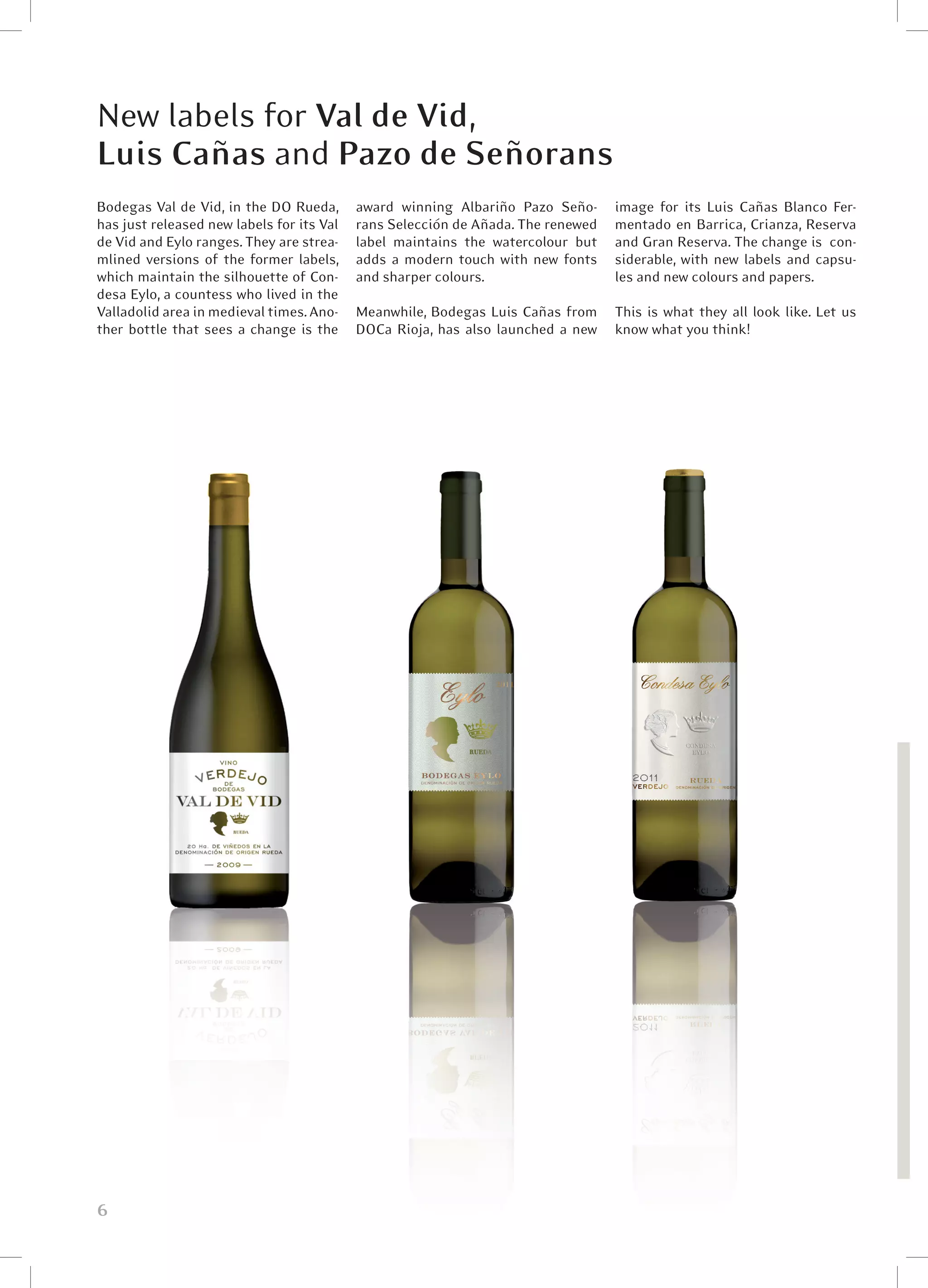 New labels for Val de Vid,
Luis Cañas and Pazo de Señorans
Bodegas Val de Vid, in the DO Rueda,       award winning Albariño Pazo Seño-      image for its Luis Cañas Blanco Fer-
has just released new labels for its Val   rans Selección de Añada. The renewed   mentado en Barrica, Crianza, Reserva
de Vid and Eylo ranges. They are strea-    label maintains the watercolour but    and Gran Reserva. The change is  con-
mlined versions of the former labels,      adds a modern touch with new fonts     siderable, with new labels and capsu-
which maintain the silhouette of Con-      and sharper colours.                   les and new colours and papers.
desa Eylo, a countess who lived in the
Valladolid area in medieval times. Ano-    Meanwhile, Bodegas Luis Cañas from     This is what they all look like. Let us
ther bottle that sees a change is the      DOCa Rioja, has also launched a new    know what you think!




6
 