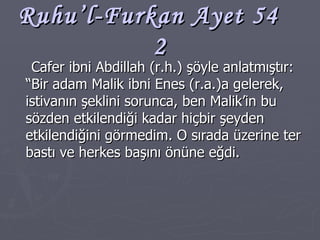 Ruhu’l-Furkan Ayet 54  2 Cafer ibni Abdillah (r.h.) şöyle anlatmıştır: “Bir adam Malik ibni Enes (r.a.)a gelerek, istivanın şeklini sorunca, ben Malik’in bu sözden etkilendiği kadar hiçbir şeyden etkilendiğini görmedim. O sırada üzerine ter bastı ve herkes başını önüne eğdi. 
