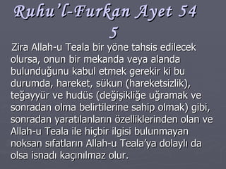 Ruhu’l-Furkan Ayet 54  5 Zira Allah-u Teala bir yöne tahsis edilecek olursa, onun bir mekanda veya alanda bulunduğunu kabul etmek gerekir ki bu durumda, hareket, sükun (hareketsizlik), teğayyür ve hudüs (değişikliğe uğramak ve sonradan olma belirtilerine sahip olmak) gibi, sonradan yaratılanların özelliklerinden olan ve Allah-u Teala ile hiçbir ilgisi bulunmayan noksan sıfatların Allah-u Teala’ya dolaylı da olsa isnadı kaçınılmaz olur. 