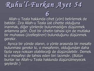 Ruhu’l-Furkan Ayet 54  6 Allah-u Teala hakkında cihet (yön) belirlemek de batıldır. Zira Allah-u Teala üst cihette olduğuna inanmak, diğer yönlerde bulunmadığını düşünmek anlamına gelir. Özel bir cihetin tahsisi için de mutlaka bir muhassıs (özelleştiren) bulunduğunu düşünmek gerekir. Ayrıca bir yönde olanın, o yönle arasında bir mesafe bulunması gerekir ki, o mesafenin, olduğundan daha fazla veya noksan olabileceği de düşünülebilir. Demek ki o mesafeyi de tahsis eden biri lazımdır. (Bütün bunlar ise Allah-u Teala hakkında düşünülmeyecek şeylerdir.) 