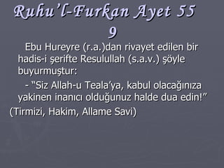 Ruhu’l-Furkan Ayet 55  9 Ebu Hureyre (r.a.)dan rivayet edilen bir hadis-i şerifte Resulullah (s.a.v.) şöyle buyurmuştur: - “Siz Allah-u Teala’ya, kabul olacağınıza yakinen inanıcı olduğunuz halde dua edin!” (Tirmizi, Hakim, Allame Savi) 