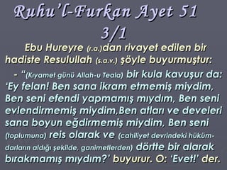 Ruhu’l-Furkan Ayet 51  3/1 Ebu Hureyre  (r.a.) dan rivayet edilen bir hadiste Resulullah  (s.a.v.)  şöyle buyurmuştur: -  “ (Kıyamet günü Allah-u Teala)  bir kula kavuşur da: ‘Ey felan! Ben sana ikram etmemiş miydim, Ben seni efendi yapmamış mıydım, Ben seni evlendirmemiş miydim,Ben atları ve develeri sana boyun eğdirmemiş miydim, Ben seni  (toplumuna)  reis olarak ve  (cahiliyet devrindeki hüküm-darların aldığı şekilde, ganimetlerden)  dörtte bir alarak bırakmamış mıydım?’  buyurur. O:  ‘Evet!’  der. 