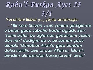 Ruhu’l-Furkan Ayet 53  3/1 Yusuf ibni Esbat  (k.s.)  şöyle anlatmıştır: -  “Bir kere Süfyan  (r.a.) ın yanına girdiğimde o bütün gece sabaha kadar ağladı. Ben: ‘Senin bütün bu ağlaman günahların yüzün-den mi?’ dediğim de o, bir saman çöpü alarak: ‘Günahlar Allah’a göre bundan daha hafiftir, ben ancak Allah’ın, İslam’ı benden almasından korkuyorum!’ dedi.” 