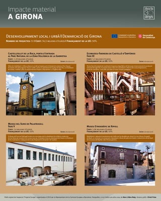 Plafó original de l’exposició “Projecte Europa”, organitzada el 2010 per la Representació de la Comissió Europea a Barcelona. Fotograﬁes, si no s’indica una altra cosa, de Marc Llibre Roig i disseny gràﬁc d'Oriol Frias.
Castellfollit de la Roca, porta d'entrada
al Parc Natural de la Zona Volcànica de la Garrotxa
Cost: 1,18 milions d’euros
Finançament de la UE: 50% Estat: en execució
Desenvolupament local i urbà I Demarcació de Girona
Nombre de projectes: 51 I Cost: 34,5 milions d’euros I Finançament de la UE: 50%
Obres de rehabilitació i millora urbana en un dels principals punts d’entrada de visitants al Parc Natural.
El projecte, dins del programa 'Viure al poble', preveu la urbanització de la plaça de Sant Roc, la rehabilitació
de voreres i mobiliari urbà i el condicionament d'espais a l’Ajuntament i a l’Església Vella.
Museu del Suro de Palafrugell
Fase V
Cost: 1,6 milions d’euros
Finançament de la UE: 50% Estat: en execució
El Museu del Suro de Palafrugell enceta una nova etapa amb la rehabilitació de la fàbrica modernista
de Can Mario per convertir-la en la seva nova seu. El projecte inclou la urbanització de l'entorn, la finalització
de les instal·lacions i l'adequació de la sala d'exposicions temporals i de l'auditori.
Ecomuseu-Farinera de Castelló d'Empúries
Fase III
Cost: 1,3 milions d’euros
Finançament de la UE: 50% Estat: en execució
Tercera fase del projecte de museïtzació d'aquesta antiga fàbrica de farina que mostra el procés de producció
industrial del segle XIX. El projecte preveu obres de consolidació i reforma de la zona d'exposicions,
el pati de maniobres i l'aula taller, per dotar el museu d'espais pedagògics.
Museu Etnogràfic de Ripoll
Cost: 1,06 milions d’euros
Finançament de la UE: 50% Estat: en execució
Rehabilitació i adequació arquitectònica de l'edifici de Can Budallés per ubicar-hi el nou Museu Etnogràfic
de Ripoll, un centre per a la conservació, interpretació i difusió del patrimoni històric i cultural de la vila de Ripoll,
de la comarca del Ripollès i dels Pirineus gironins.
Impacte material
A GIRONA
 