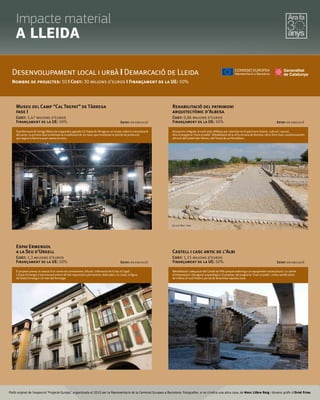 Plafó original de l’exposició “Projecte Europa”, organitzada el 2010 per la Representació de la Comissió Europea a Barcelona. Fotograﬁes, si no s’indica una altra cosa, de Marc Llibre Roig i disseny gràﬁc d'Oriol Frias.
Museu del Camp “Cal Trepat” de Tàrrega
fase I
Cost: 1,47 milions d’euros
Finançament de la UE: 50% Estat: en execució
Desenvolupament local i urbà I Demarcació de Lleida
Nombre de projectes: 50 I Cost: 30 milions d’euros I Finançament de la UE: 50%
Transformació de l'antiga fàbrica de maquinària agrícola Cal Trepat de Tàrrega en un museu sobre la mecanització
del camp. La primera fase contempla la museïtzació de sis naus, que mostraran el procés de producció
que seguia la factoria quan estava en actiu.
Espai Ermengol
a la Seu d'Urgell
Cost: 1,3 milions d’euros
Finançament de la UE: 50% Estat: en execució
El projecte preveu la creació d'un centre de coneixement, difusió i informació de la Seu d'Urgell.
L'Espai Ermengol s'estructurarà entorn de tres exposicions permanents dedicades a la ciutat, la figura
del bisbe Ermengol i el món del formatge.
Rehabilitació del patrimoni
arquitectònic d'Albesa
Cost: 0,86 milions d’euros
Finançament de la UE: 50% Estat: en execució
Actuacions integrals al nucli antic d’Albesa per valoritzar-ne el patrimoni històric, cultural i natural,
dins el programa 'Viure al poble'. Rehabilitació de la vil·la romana de Romera i de la Torre Sula i condicionament
del turó del Castell dels Moros i del Tossal de cal Montblanc.
Castell i casc antic de l'Albi
Cost: 1,15 milions d’euros
Finançament de la UE: 50% Estat: en execució
Rehabilitació i adequació del Castell de l’Albi perquè esdevingui un equipament sociocultural i un centre
d’interpretació i divulgació arqueològica. El projecte, del programa 'Viure al poble', inclou també obres
de millora al nucli històric per tal de dinamitzar aquesta zona.
©Lluís Marí i Sala
Impacte material
A LLEIDA
 