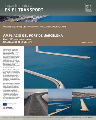 Infraestructures del transport i xarxes de comunicacions
Ampliació del port de Barcelona
Cost: 523 milions d’euros
Finançament de la UE: 53% Estat: Executat
Construcció dels dics de recer
sud i est del port de Barcelona,
peces centrals del gran projecte
d'ampliació d'aquesta
infraestructura. Les obres han
permèsdoblarlasuperfícied'aigües
abrigades, que ha passat de 374
a 793 hectàrees, i ampliar la
superfície terrestre per acollir-hi
nous molls i terminals. L'extensió
guanyada al mar equival, per fer-ne
una comparació gràfica,
a la superfície que ocupen 380 illes
de cases de l'Eixample.
El dic sud fa 4,8km de longitud
i s'enfonsa fins a 22 metres sota
el mar, mentre que la prolongació
del dic est fa 2km i té un calat
de 25 metres. Aquestes obres
s'han completat amb un seguit
d'actuacions de millora al delta
delLlobregat,comaralanovaplatja
de la riba sud.
Ambaquestaampliació,elnouport
pot comptar amb 29.709 metres
lineals de molls, una capacitat
que li permet acollir noves línies
marítimes, oferir més serveis
i consolidar-se com a porta
d'entrada al sud d'Europa de les
mercaderies d'extrem Orient
i com a nucli de la plataforma
logística del delta del Llobregat,
undelsprincipalscentresneuràlgics
de la xarxa de comunicacions
europea.
© Totes les imatges:
Port de Barcelona/Òscar Ferrer
Plafó original de l’exposició “Projecte Europa”, organitzada el 2010 per la Representació de la Comissió Europea a Barcelona. Fotograﬁes, si no s’indica una altra cosa, de Marc Llibre Roig i disseny gràﬁc d'Oriol Frias.
Impacte material
EN EL TRANSPORT
 