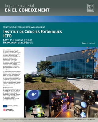 L'Institut de Ciències Fotòniques
(ICFO) és un centre de recerca
de referència que treballa en el camp
de l'òptica i la tecnologia de la llum.
El projecte ha consistit en la
construcció i equipament de la seu
del centre, ubicada al Parc
Mediterrani de la Tecnologia,
a Castelldefels. És un edifici
de 9.000 m2 amb 45 laboratoris de
recerca específica i diversos
laboratoris generals. L'ICFO, creat
per la Generalitat i la UPC, estarà
a ple rendiment el 2013, amb 300
investigadors.
La fotònica és la disciplina científica
dedicadaalageneració,transmissió,
detecció, control i manipulació de
fotons, les partícules elementals
de la llum. Està considerada una
de les tecnologies clau del segle XXI
i és aplicable a gran varietat d`àrees,
des de la informació i les comunica-
cionsalesnanotecnologies,l'energia
i el medi ambient, la seguretat i la
biomedicina.
D'altres actuacions:
En el període 2000-2013 s'han aprovat
41 projectes per 206,8 M€, entre els
quals el Parc de Recerca Biomèdica
de Barcelona, l'Institut Català
d'Investigació Química de Tarragona,
el Parc Científic de la UB, el Centre
de Biomedicina de la UdL
i la plataforma aqüícola de l'IRTA
de Sant Carles de la Ràpita.
Innovació, recerca i desenvolupament
Institut de Ciències Fotòniques
ICFO
Cost: 15,8 milions d’euros
Finançament de la UE: 50% Estat: En execució
©ICFO/L.Montesdeoca
©ICFO/L.Montesdeoca
Plafó original de l’exposició “Projecte Europa”, organitzada el 2010 per la Representació de la Comissió Europea a Barcelona. Fotograﬁes, si no s’indica una altra cosa, de Marc Llibre Roig i disseny gràﬁc d'Oriol Frias.
Impacte material
EN EL CONEIXEMENT
 