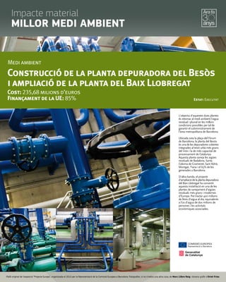 L'objectiu d'aquestes dues plantes
és retornar al medi ambient l'aigua
residual i pluvial en les millors
condicions possibles per tal de
garantir el subministrament de
l'àrea metropolitana de Barcelona.
Ubicada sota la plaça del Fòrum
de Barcelona, la planta del Besòs
és una de les depuradores cobertes
integrades al teixit urbà més grans
del món i la de més capacitat de
processament de Catalunya.
Aquesta planta saneja les aigües
residuals de Badalona, Santa
Coloma de Gramenet, Sant Adrià,
Montgat, Tiana i el 65% de les
generades a Barcelona.
D'altra banda, el projecte
d'ampliaciódelaplantadepuradora
del Baix Llobregat ha convertit
aquesta instal·lació en una de les
plantes de sanejament d'aigües
residuals més grans i modernes
d'Europa. Pot tractar 420 milions
de litres d'aigua al dia, equivalents
a l'ús d'aigua de dos milions de
persones i les activitats
econòmiques associades.
Medi ambient
Construcció de la planta depuradora del Besòs
i ampliació de la planta del Baix Llobregat
Cost: 235,68 milions d’euros
Finançament de la UE: 85% Estat: Executat
Plafó original de l’exposició “Projecte Europa”, organitzada el 2010 per la Representació de la Comissió Europea a Barcelona. Fotograﬁes, si no s’indica una altra cosa, de Marc Llibre Roig i disseny gràﬁc d'Oriol Frias.
Impacte material
MILLOR MEDI AMBIENT
 