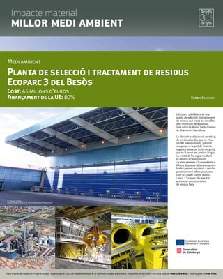 L'Ecoparc 3 del Besòs és una
planta de selecció i biotractament
de residus que tracta les deixalles
dels municipis de Badalona,
Sant Adrià de Besòs, Santa Coloma
de Gramenet i Barcelona.
La planta tracta la secció de rebuig
de les deixalles (les que no s'han
recollit selectivament) i permet
recuperar-ne la part de matèria
orgànica (entre un 30% i un 40%),
que es fa servir per produir biogàs.
La meitat de l'energia resultant
es destina a l'autoconsum
ilarestas'exportaalaxarxaelèctrica.
Alhora, el procés de biotractament
també permet recuperar -i reciclar
posteriorment- altres productes
com ara paper, cartró, plàstics
i brics. L'Ecoparc té capacitat
per tractar 400.000 tones
de residus l'any.
Medi ambient
Planta de selecció i tractament de residus
Ecoparc 3 del Besòs
Cost: 45 milions d’euros
Finançament de la UE: 80% Estat: Executat
© Totes les imatges:
Entitat del Medi Ambient de l’Àrea Metropolitana de Barcelona
Plafó original de l’exposició “Projecte Europa”, organitzada el 2010 per la Representació de la Comissió Europea a Barcelona. Fotograﬁes, si no s’indica una altra cosa, de Marc Llibre Roig i disseny gràﬁc d'Oriol Frias.
Impacte material
MILLOR MEDI AMBIENT
 