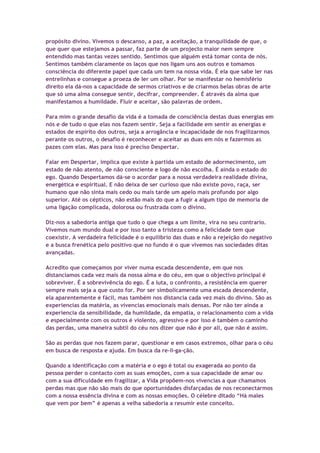 propósito divino. Vivemos o descanso, a paz, a aceitação, a tranquilidade de que, o
que quer que estejamos a passar, faz parte de um projecto maior nem sempre
entendido mas tantas vezes sentido. Sentimos que alguém está tomar conta de nós.
Sentimos também claramente os laços que nos ligam uns aos outros e tomamos
consciência do diferente papel que cada um tem na nossa vida. É ela que sabe ler nas
entrelinhas e consegue a proeza de ler um olhar. Por se manifestar no hemisfério
direito ela dá-nos a capacidade de sermos criativos e de criarmos belas obras de arte
que só uma alma consegue sentir, decifrar, compreender. É através da alma que
manifestamos a humildade. Fluir e aceitar, são palavras de ordem.
Para mim o grande desafio da vida é a tomada de consciência destas duas energias em
nós e de tudo o que elas nos fazem sentir. Seja a facilidade em sentir as energias e
estados de espírito dos outros, seja a arrogância e incapacidade de nos fragilizarmos
perante os outros, o desafio é reconhecer e aceitar as duas em nós e fazermos as
pazes com elas. Mas para isso é preciso Despertar.
Falar em Despertar, implica que existe à partida um estado de adormecimento, um
estado de não atento, de não consciente e logo de não escolha. É ainda o estado do
ego. Quando Despertamos dá-se o acordar para a nossa verdadeira realidade divina,
energética e espiritual. E não deixa de ser curioso que não existe povo, raça, ser
humano que não sinta mais cedo ou mais tarde um apelo mais profundo por algo
superior. Até os cépticos, não estão mais do que a fugir a algum tipo de memoria de
uma ligação complicada, dolorosa ou frustrada com o divino.
Diz-nos a sabedoria antiga que tudo o que chega a um limite, vira no seu contrario.
Vivemos num mundo dual e por isso tanto a tristeza como a felicidade tem que
coexistir. A verdadeira felicidade é o equilíbrio das duas e não a rejeição do negativo
e a busca frenética pelo positivo que no fundo é o que vivemos nas sociedades ditas
avançadas.
Acredito que começamos por viver numa escada descendente, em que nos
distanciamos cada vez mais da nossa alma e do céu, em que o objectivo principal é
sobreviver. É a sobrevivência do ego. É a luta, o confronto, a resistência em querer
sempre mais seja a que custo for. Por ser simbolicamente uma escada descendente,
ela aparentemente é fácil, mas também nos distancia cada vez mais do divino. São as
experiencias da matéria, as vivencias emocionais mais densas. Por não ter ainda a
experiencia da sensibilidade, da humildade, da empatia, o relacionamento com a vida
e especialmente com os outros é violento, agressivo e por isso é também o caminho
das perdas, uma maneira subtil do céu nos dizer que não é por ali, que não é assim.
São as perdas que nos fazem parar, questionar e em casos extremos, olhar para o céu
em busca de resposta e ajuda. Em busca da re-li-ga-ção.
Quando a identificação com a matéria e o ego é total ou exagerada ao ponto da
pessoa perder o contacto com as suas emoções, com a sua capacidade de amar ou
com a sua dificuldade em fragilizar, a Vida propõem-nos vivencias a que chamamos
perdas mas que não são mais do que oportunidades disfarçadas de nos reconectarmos
com a nossa essência divina e com as nossas emoções. O célebre ditado “Há males
que vem por bem” é apenas a velha sabedoria a resumir este conceito.
 